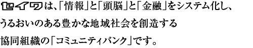 「情報」と「頭脳」と「金融」をシステム化し、
うるおいのある豊かな地域社会を創造する
協同組織の「コミュニティバンク」です。